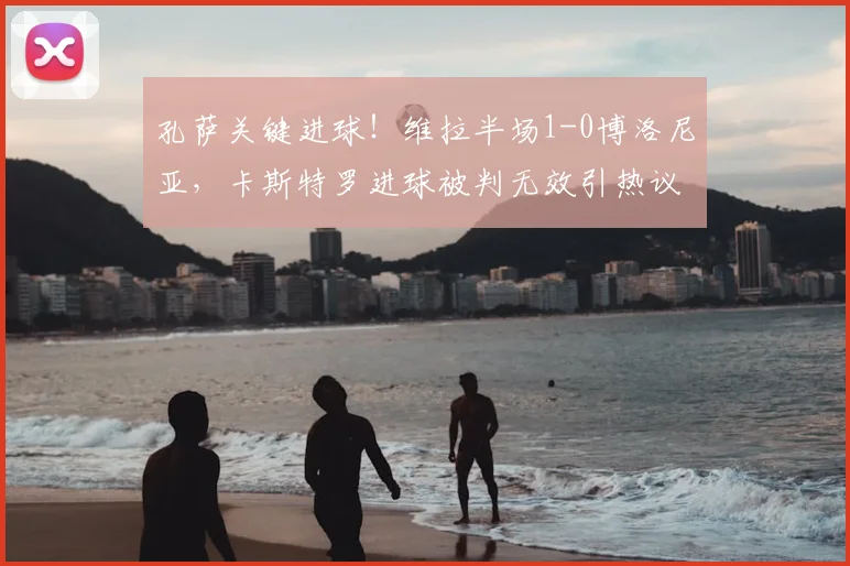 孔萨关键进球！维拉半场1-0博洛尼亚，卡斯特罗进球被判无效引热议