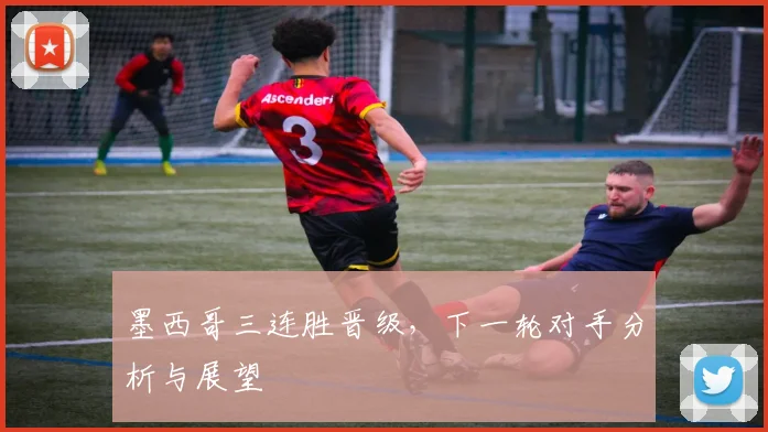 墨西哥三连胜晋级，下一轮对手分析与展望