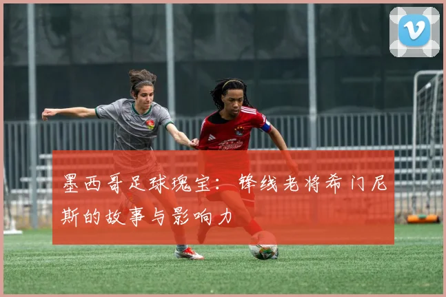 墨西哥足球瑰宝:锋线老将希门尼斯的故事与影响力