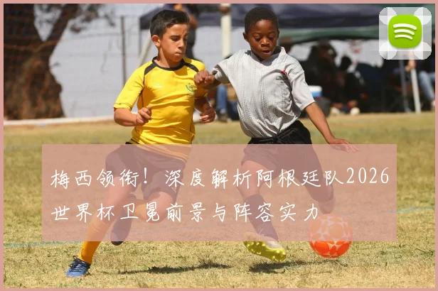 梅西领衔!深度解析阿根廷队2026世界杯卫冕前景与阵容实力