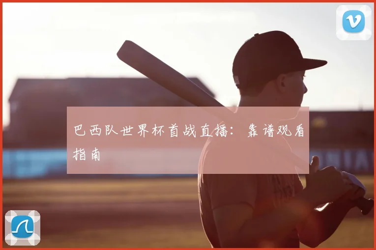 巴西队世界杯首战直播：靠谱观看指南