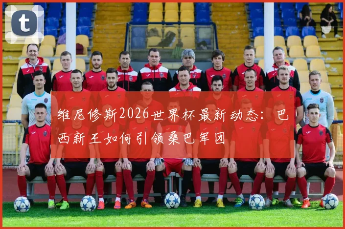 维尼修斯2026世界杯最新动态：巴西新王如何引领桑巴军团