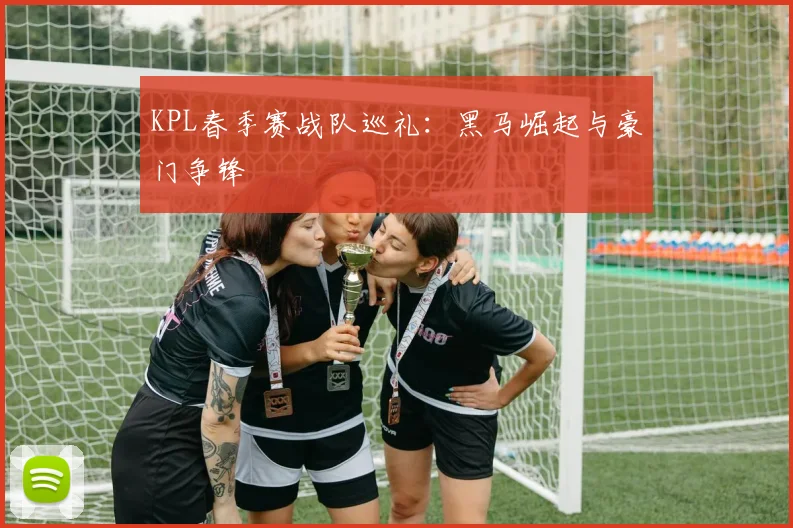 KPL春季赛战队巡礼：黑马崛起与豪门争锋