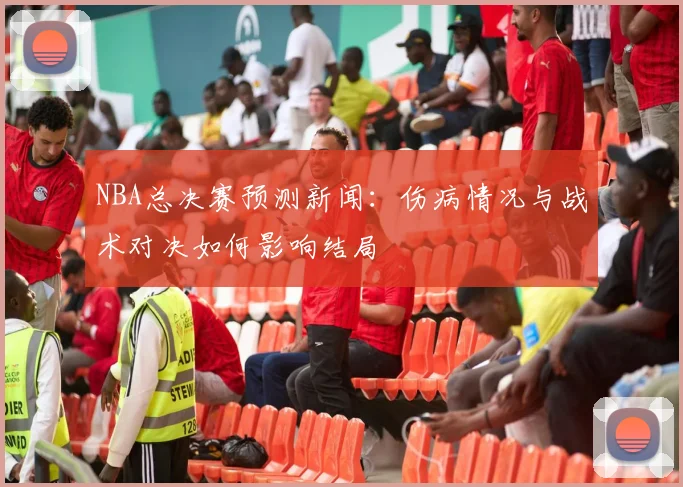 NBA总决赛预测新闻：伤病情况与战术对决如何影响结局