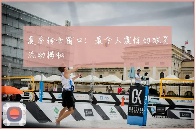 夏季转会窗口：最令人震惊的球员流动揭秘