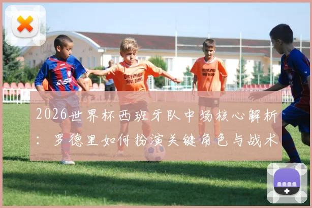 2026世界杯西班牙队中场核心解析：罗德里如何扮演关键角色与战术展望
