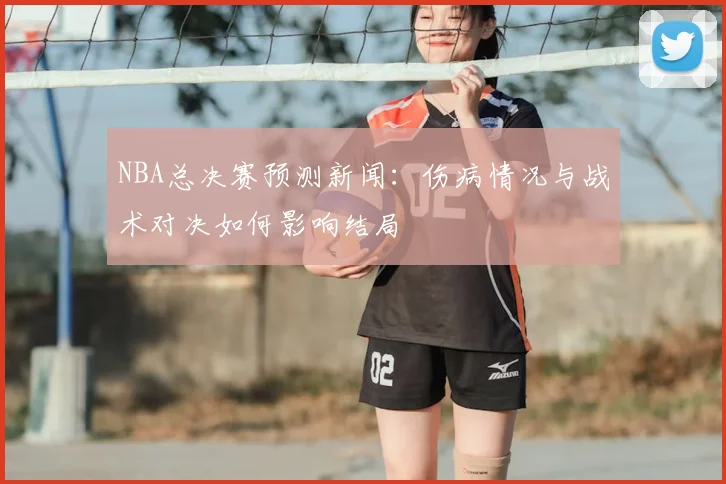 NBA总决赛预测新闻：伤病情况与战术对决如何影响结局