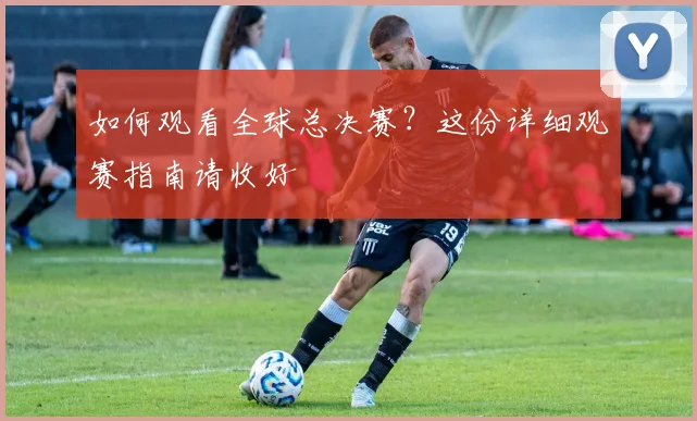 如何观看全球总决赛？这份详细观赛指南请收好