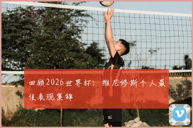 回顾2026世界杯：维尼修斯个人最佳表现集锦