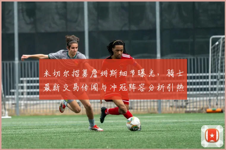 米切尔招募詹姆斯细节曝光,骑士最新交易传闻与冲冠阵容分析引热议