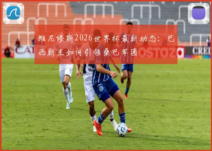 维尼修斯2026世界杯最新动态：巴西新王如何引领桑巴军团