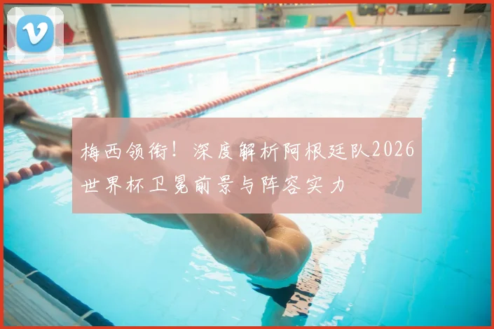 梅西领衔!深度解析阿根廷队2026世界杯卫冕前景与阵容实力